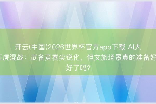 开云(中国)2026世界杯官方app下载 AI大模子五虎混战:武备竞赛尖锐化,但文旅场景真的准备好了吗?