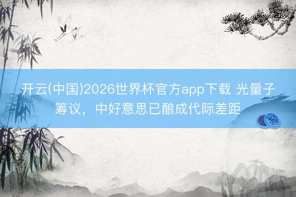 开云(中国)2026世界杯官方app下载 光量子筹议，中好意思已酿成代际差距