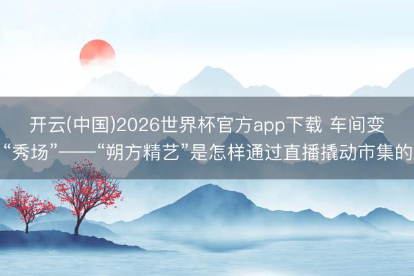 开云(中国)2026世界杯官方app下载 车间变“秀场”——“朔方精艺”是怎样通过直播撬动市集的