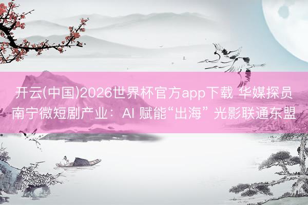 开云(中国)2026世界杯官方app下载 华媒探员南宁微短剧产业：AI 赋能“出海” 光影联通东盟