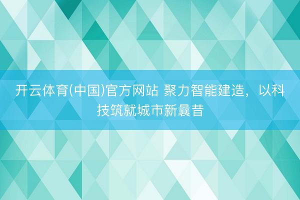开云体育(中国)官方网站 聚力智能建造,以科技筑就城市新曩昔