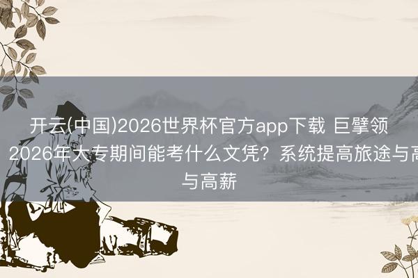 开云(中国)2026世界杯官方app下载 巨擘领悟:2026年大专期间能考什么文凭?系统提高旅途与高薪