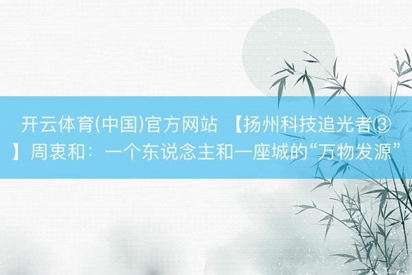 开云体育(中国)官方网站 【扬州科技追光者③】周衷和：一个东说念主和一座城的“万物发源”