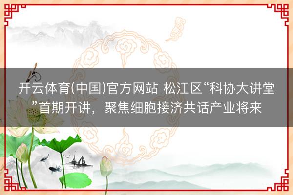 开云体育(中国)官方网站 松江区“科协大讲堂”首期开讲,聚焦细胞接济共话产业将来