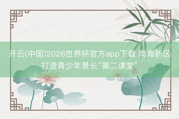 开云(中国)2026世界杯官方app下载 南海新区打造青少年景长“第二课堂”