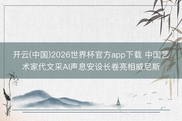 开云(中国)2026世界杯官方app下载 中国艺术家代文采AI声息安设长卷亮相威尼斯