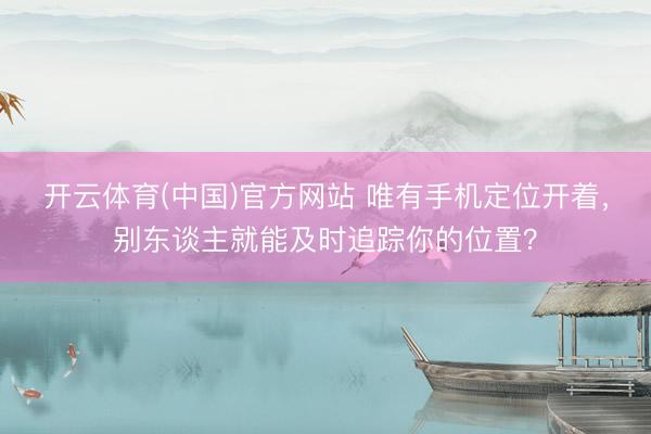 开云体育(中国)官方网站 唯有手机定位开着，别东谈主就能及时追踪你的位置？