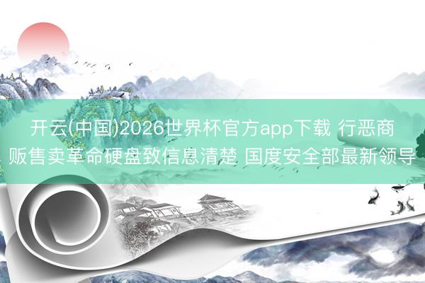 开云(中国)2026世界杯官方app下载 行恶商贩售卖革命硬盘致信息清楚 国度安全部最新领导