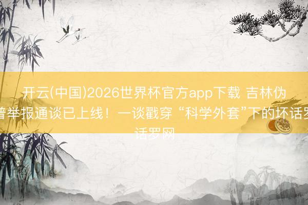 开云(中国)2026世界杯官方app下载 吉林伪科普举报通谈已上线！一谈戳穿 “科学外套”下的坏话罗网