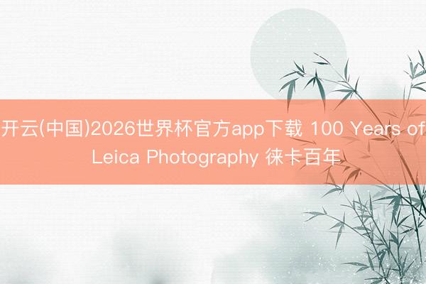 开云(中国)2026世界杯官方app下载 100 Years of Leica Photography 徕卡百年