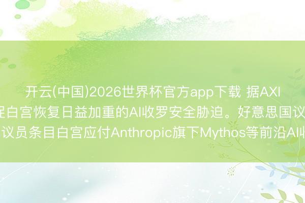 开云(中国)2026世界杯官方app下载 据AXIOS：好意思国国会正敦促白宫恢复日益加重的AI收罗安全胁迫。好意思国议员条目白宫应付Anthropic旗下Mythos等前沿AI收罗模子带来的风险。