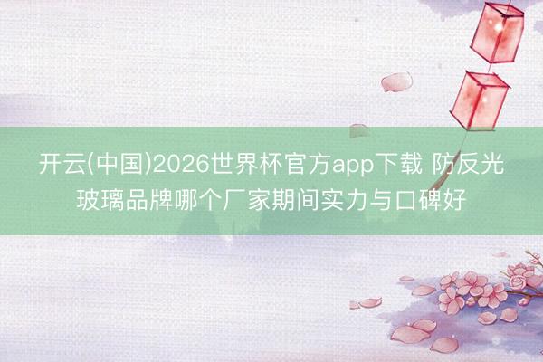 开云(中国)2026世界杯官方app下载 防反光玻璃品牌哪个厂家期间实力与口碑好