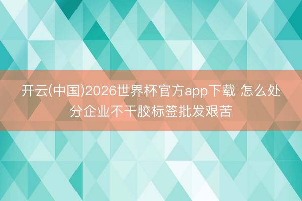 开云(中国)2026世界杯官方app下载 怎么处分企业不干胶标签批发艰苦