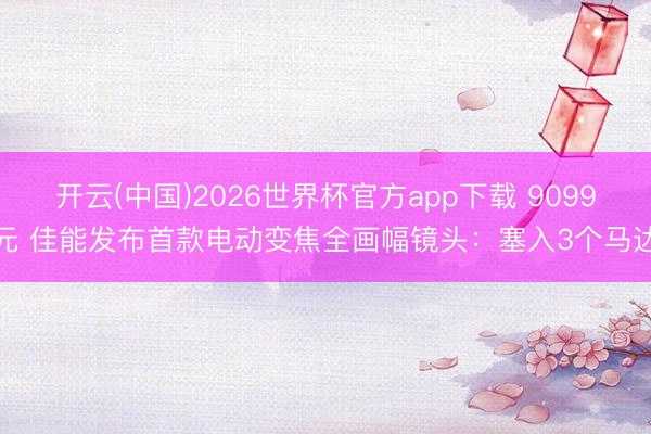 开云(中国)2026世界杯官方app下载 9099元 佳能发布首款电动变焦全画幅镜头：塞入3个马达