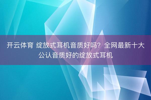 开云体育 绽放式耳机音质好吗？全网最新十大公认音质好的绽放式耳机