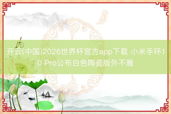 开云(中国)2026世界杯官方app下载 小米手环10 Pro公布白色陶瓷版外不雅