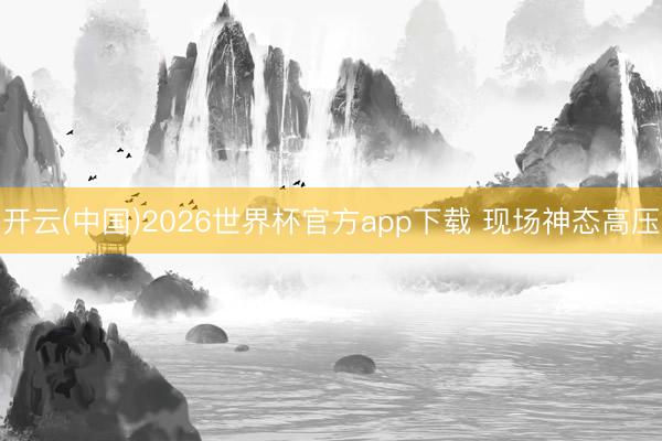 开云(中国)2026世界杯官方app下载 现场神态高压