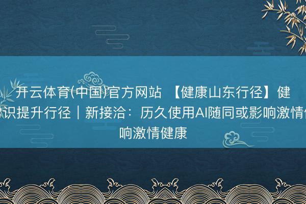 开云体育(中国)官方网站 【健康山东行径】健康常识提升行径｜新接洽：历久使用AI随同或影响激情健康