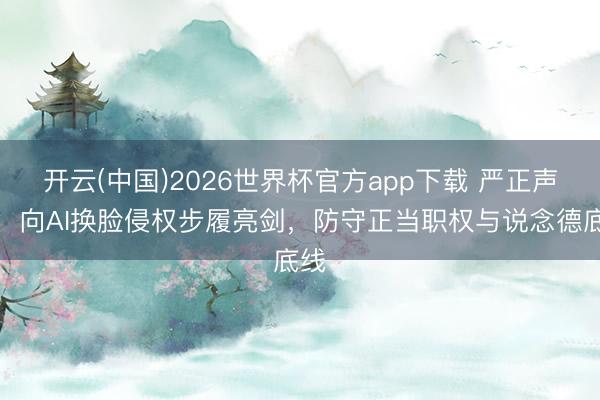 开云(中国)2026世界杯官方app下载 严正声明：向AI换脸侵权步履亮剑，防守正当职权与说念德底线