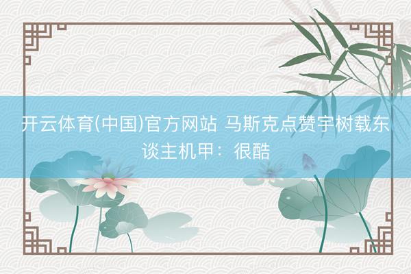 开云体育(中国)官方网站 马斯克点赞宇树载东谈主机甲:很酷