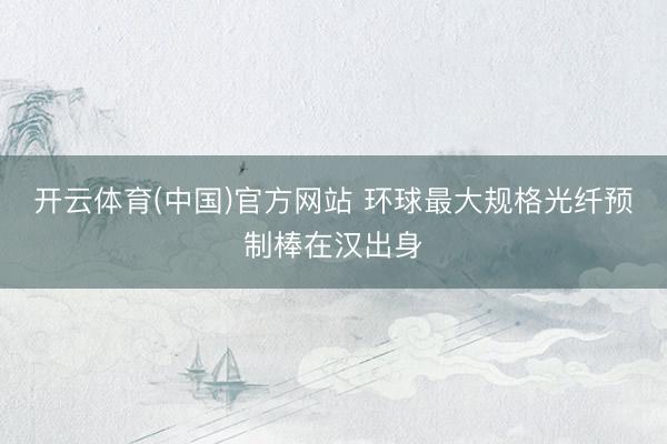 开云体育(中国)官方网站 环球最大规格光纤预制棒在汉出身
