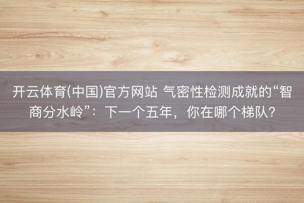 开云体育(中国)官方网站 气密性检测成就的“智商分水岭”：下一个五年，你在哪个梯队？