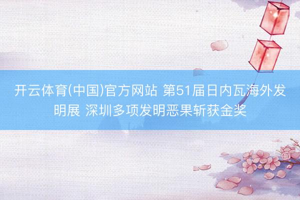 开云体育(中国)官方网站 第51届日内瓦海外发明展 深圳多项发明恶果斩获金奖