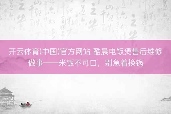 开云体育(中国)官方网站 酷晨电饭煲售后维修做事——米饭不可口，别急着换锅