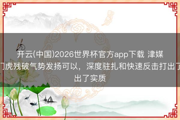开云(中国)2026世界杯官方app下载 津媒：津门虎残破气势发扬可以，深度驻扎和快速反击打出了实质