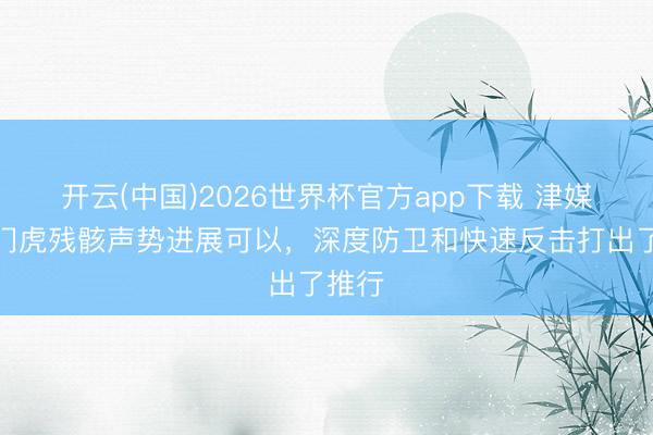 开云(中国)2026世界杯官方app下载 津媒：津门虎残骸声势进展可以，深度防卫和快速反击打出了推行