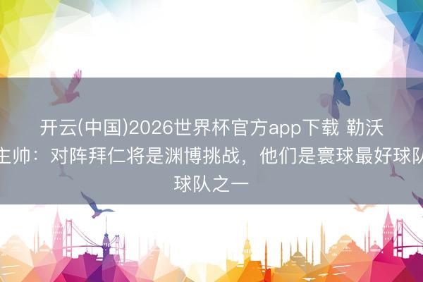 开云(中国)2026世界杯官方app下载 勒沃库森主帅：对阵拜仁将是渊博挑战，他们是寰球最好球队之一