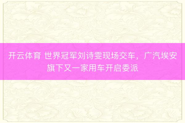 开云体育 世界冠军刘诗雯现场交车，广汽埃安旗下又一家用车开启委派