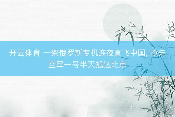 开云体育 一架俄罗斯专机连夜直飞中国， 抢先空军一号半天抵达北京