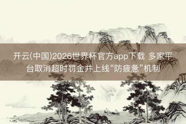 开云(中国)2026世界杯官方app下载 多家平台取消超时罚金并上线“防疲惫”机制