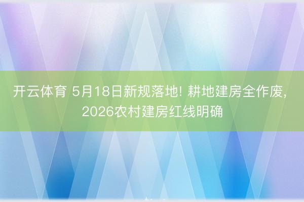 开云体育 5月18日新规落地! 耕地建房全作废， 2026农村建房红线明确