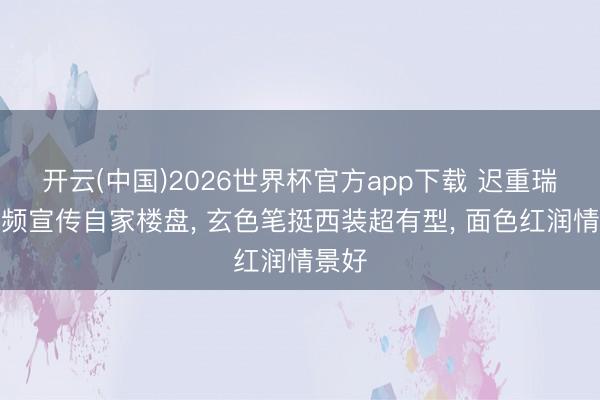 开云(中国)2026世界杯官方app下载 迟重瑞拍视频宣传自家楼盘， 玄色笔挺西装超有型， 面色红润情景好