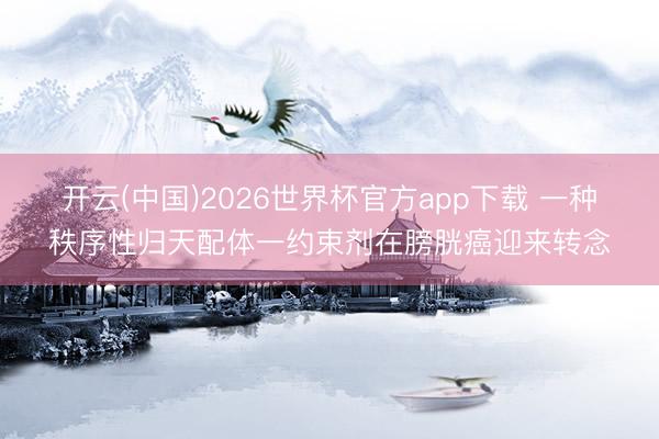 开云(中国)2026世界杯官方app下载 一种秩序性归天配体一约束剂在膀胱癌迎来转念