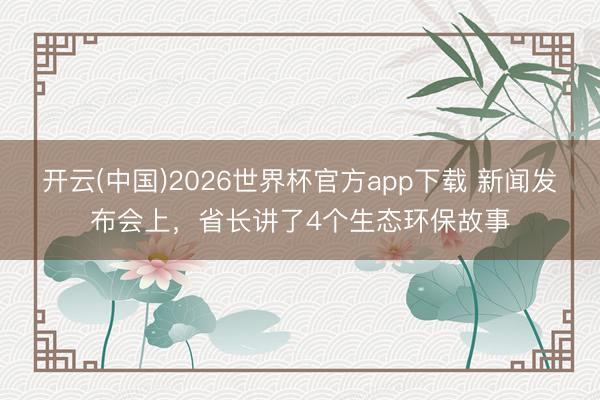 开云(中国)2026世界杯官方app下载 新闻发布会上，省长讲了4个生态环保故事