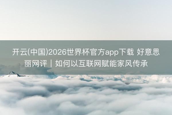 开云(中国)2026世界杯官方app下载 好意思丽网评｜如何以互联网赋能家风传承