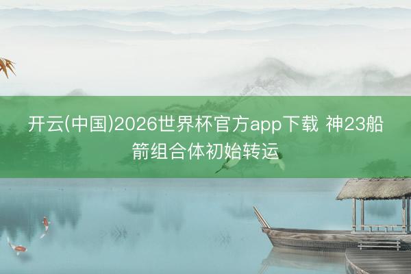 开云(中国)2026世界杯官方app下载 神23船箭组合体初始转运