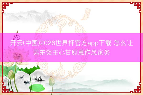 开云(中国)2026世界杯官方app下载 怎么让男东谈主心甘原意作念家务