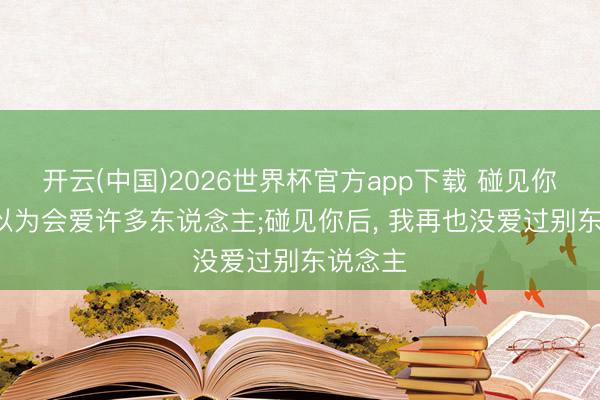 开云(中国)2026世界杯官方app下载 碰见你前， 我以为会爱许多东说念主;碰见你后， 我再也没爱过别东说念主