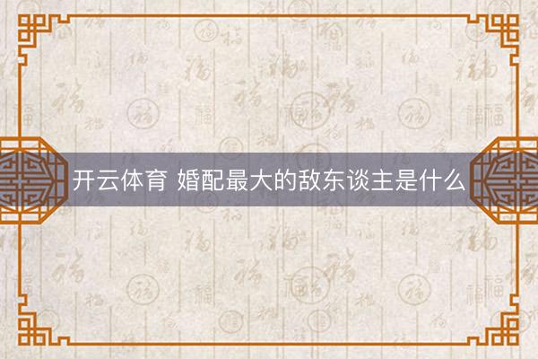 开云体育 婚配最大的敌东谈主是什么