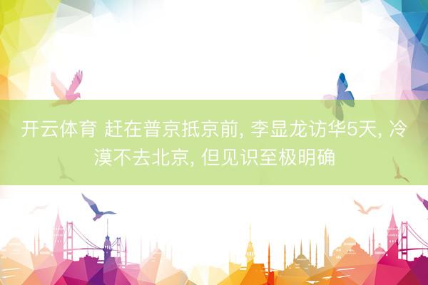 开云体育 赶在普京抵京前， 李显龙访华5天， 冷漠不去北京， 但见识至极明确