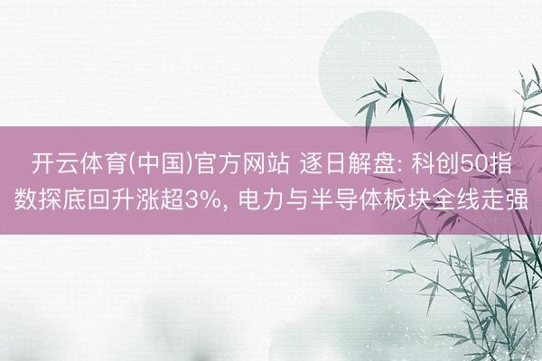 开云体育(中国)官方网站 逐日解盘: 科创50指数探底回升涨超3%， 电力与半导体板块全线走强