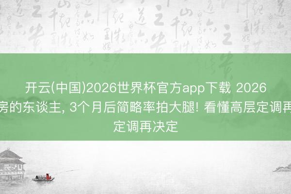 开云(中国)2026世界杯官方app下载 2026急卖房的东谈主， 3个月后简略率拍大腿! 看懂高层定调再决定
