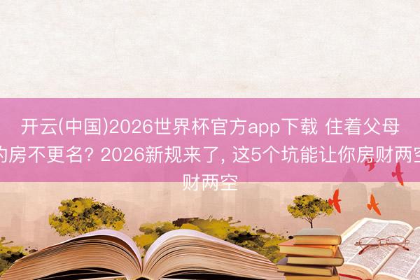 开云(中国)2026世界杯官方app下载 住着父母的房不更名? 2026新规来了， 这5个坑能让你房财两空