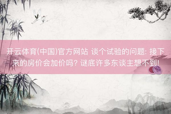 开云体育(中国)官方网站 谈个试验的问题: 接下来的房价会加价吗? 谜底许多东谈主想不到!