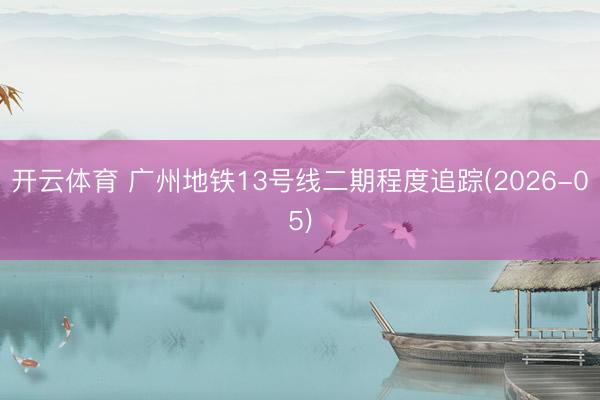 开云体育 广州地铁13号线二期程度追踪(2026-05)