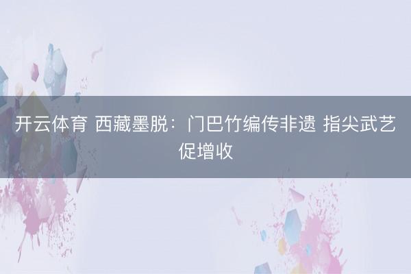 开云体育 西藏墨脱：门巴竹编传非遗 指尖武艺促增收